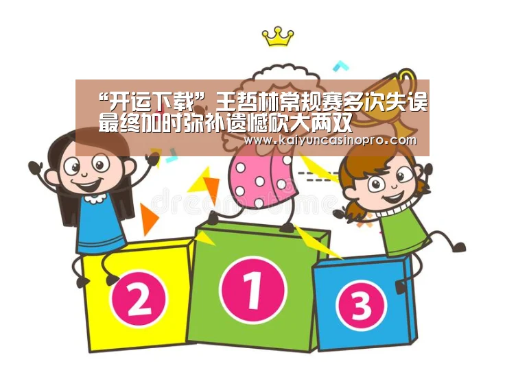 “开运下载”王哲林常规赛多次失误 最终加时弥补遗憾砍大两双(图1) 开运APP
