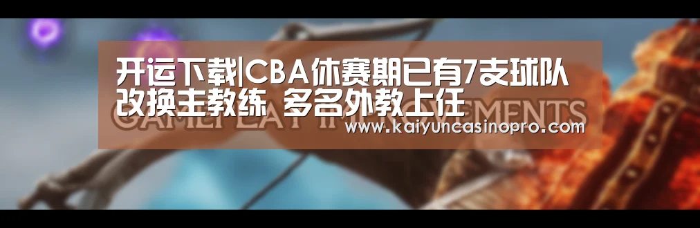 开运下载|CBA休赛期已有7支球队改换主教练 多名外教上任(图3) 开运下载